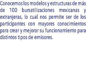 Conocemos los modelos y estructuras de más de 100 bursatilizaciones mexicanas y extranjeras, lo cual nos permite ser de los participantes con mayores conocimientos para crear y mejorar su funcionamiento para distintos tipos de emisores. 